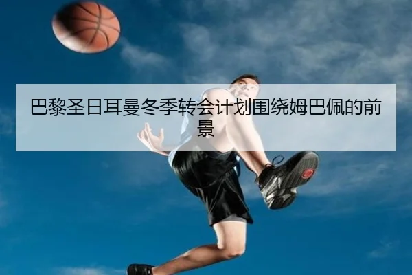 巴黎圣日耳曼冬季转会计划围绕姆巴佩的前景